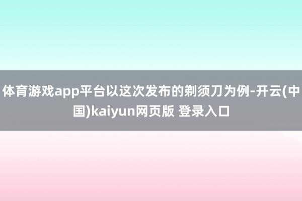 体育游戏app平台以这次发布的剃须刀为例-开云(中国)kaiyun网页版 登录入口