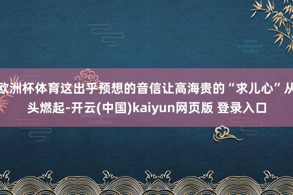 欧洲杯体育这出乎预想的音信让高海贵的“求儿心”从头燃起-开云(中国)kaiyun网页版 登录入口
