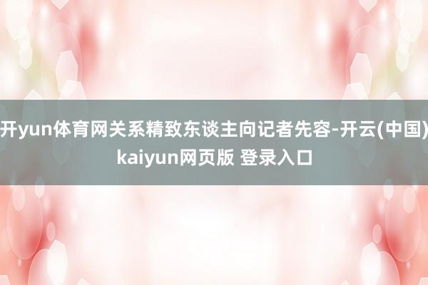 开yun体育网关系精致东谈主向记者先容-开云(中国)kaiyun网页版 登录入口