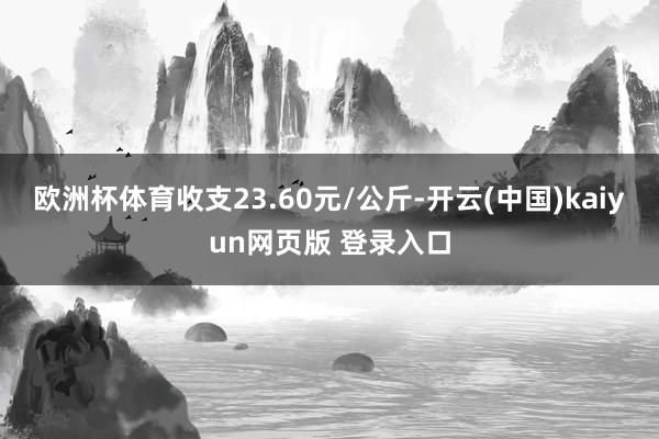 欧洲杯体育收支23.60元/公斤-开云(中国)kaiyun网页版 登录入口