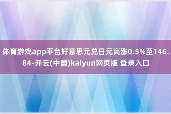 体育游戏app平台好意思元兑日元高涨0.5%至146.84-开云(中国)kaiyun网页版 登录入口