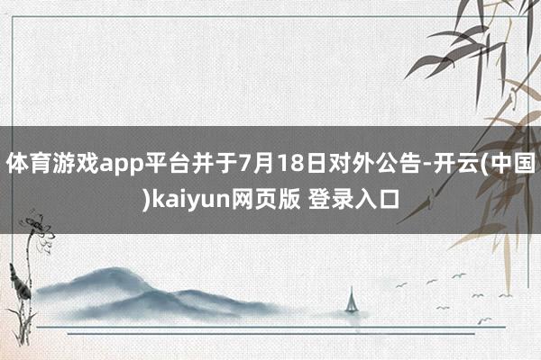 体育游戏app平台并于7月18日对外公告-开云(中国)kaiyun网页版 登录入口