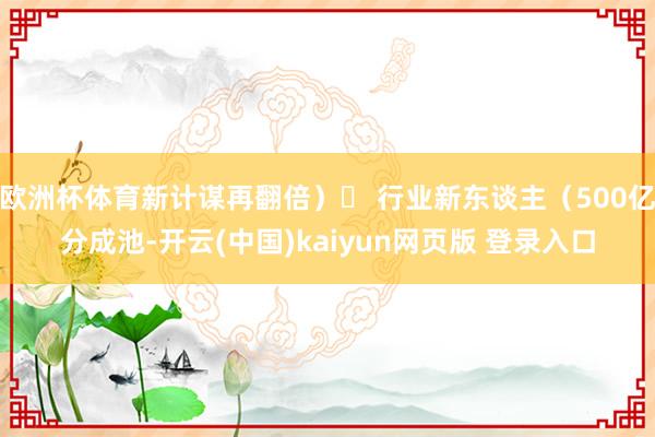 欧洲杯体育新计谋再翻倍)✔ 行业新东谈主(500亿分成池-开云(中国)kaiyun网页版 登录入口