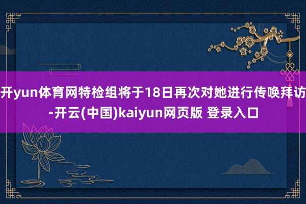 开yun体育网特检组将于18日再次对她进行传唤拜访-开云(中国)kaiyun网页版 登录入口