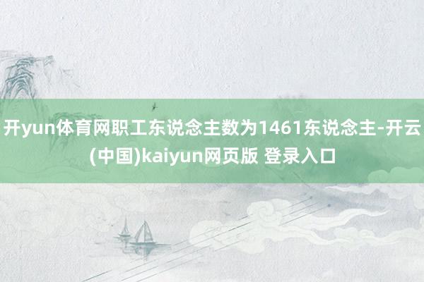 开yun体育网职工东说念主数为1461东说念主-开云(中国)kaiyun网页版 登录入口