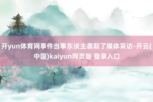 开yun体育网事件当事东谈主袭取了媒体采访-开云(中国)kaiyun网页版 登录入口
