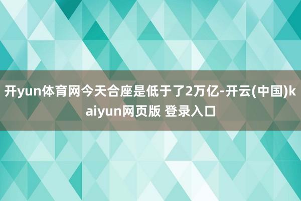 开yun体育网今天合座是低于了2万亿-开云(中国)kaiyun网页版 登录入口