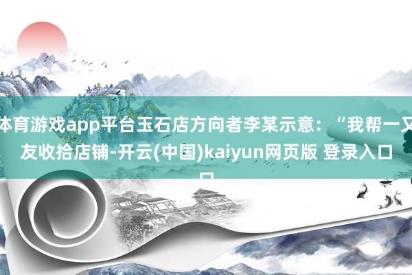 体育游戏app平台玉石店方向者李某示意:“我帮一又友收拾店铺-开云(中国)kaiyun网页版 登录入口