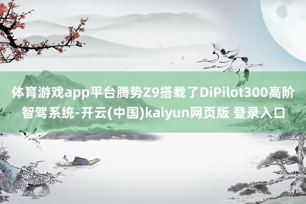 体育游戏app平台腾势Z9搭载了DiPilot300高阶智驾系统-开云(中国)kaiyun网页版 登录入口