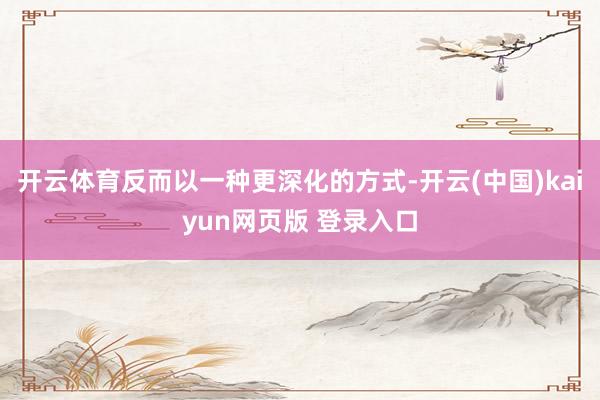 开云体育反而以一种更深化的方式-开云(中国)kaiyun网页版 登录入口
