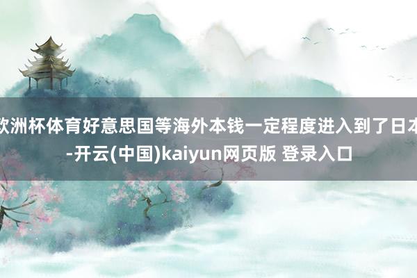 欧洲杯体育好意思国等海外本钱一定程度进入到了日本-开云(中国)kaiyun网页版 登录入口