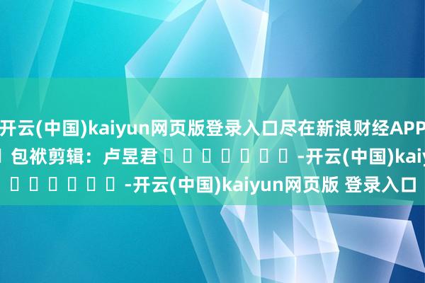 开云(中国)kaiyun网页版登录入口尽在新浪财经APP            						包袱剪辑：卢昱君 							-开云(中国)kaiyun网页版 登录入口