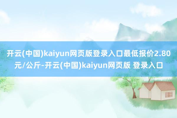 开云(中国)kaiyun网页版登录入口最低报价2.80元/公斤-开云(中国)kaiyun网页版 登录入口