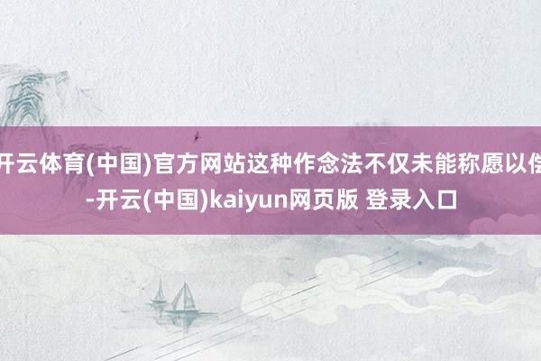 开云体育(中国)官方网站这种作念法不仅未能称愿以偿-开云(中国)kaiyun网页版 登录入口