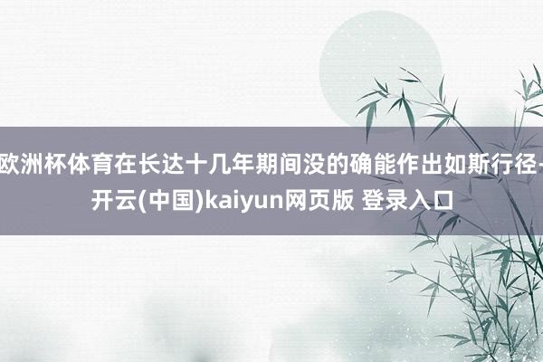 欧洲杯体育在长达十几年期间没的确能作出如斯行径-开云(中国)kaiyun网页版 登录入口