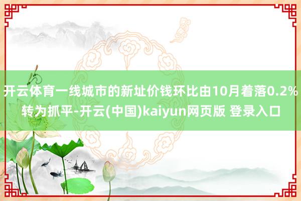 开云体育一线城市的新址价钱环比由10月着落0.2%转为抓平-开云(中国)kaiyun网页版 登录入口