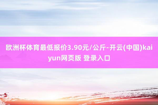 欧洲杯体育最低报价3.90元/公斤-开云(中国)kaiyun网页版 登录入口