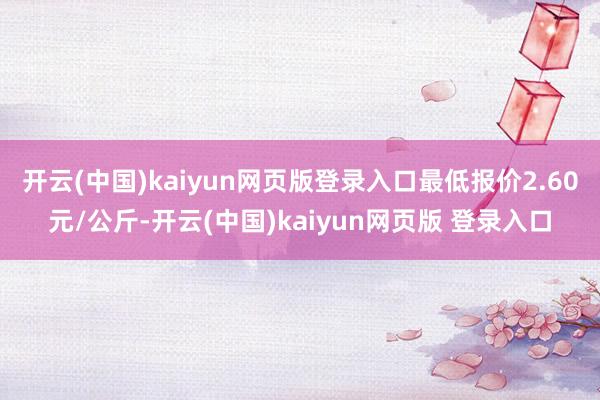 开云(中国)kaiyun网页版登录入口最低报价2.60元/公斤-开云(中国)kaiyun网页版 登录入口