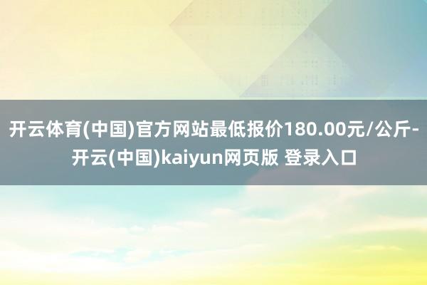 开云体育(中国)官方网站最低报价180.00元/公斤-开云(中国)kaiyun网页版 登录入口