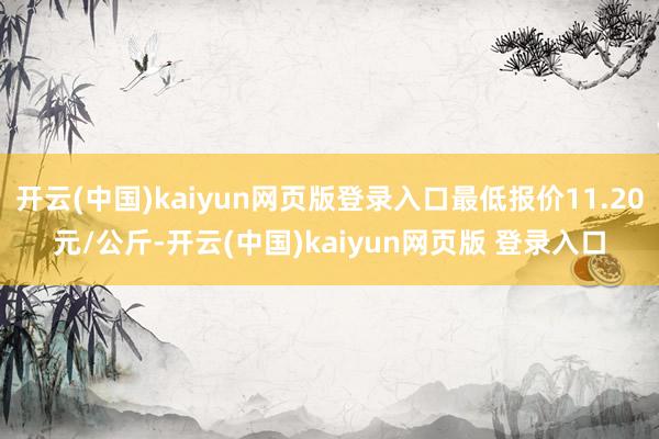 开云(中国)kaiyun网页版登录入口最低报价11.20元/公斤-开云(中国)kaiyun网页版 登录入口