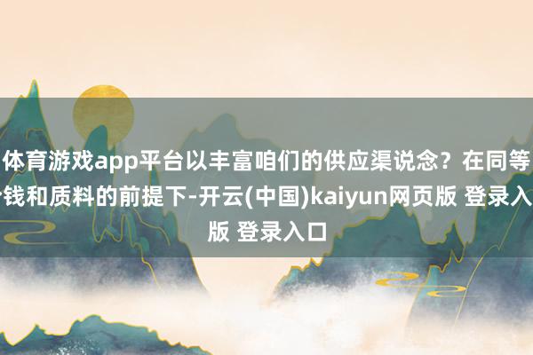 体育游戏app平台以丰富咱们的供应渠说念？在同等价钱和质料的前提下-开云(中国)kaiyun网页版 登录入口