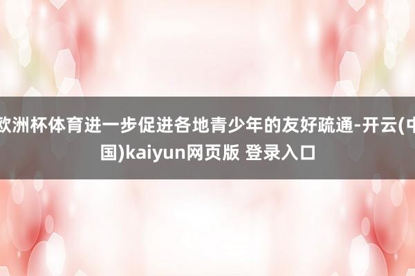 欧洲杯体育进一步促进各地青少年的友好疏通-开云(中国)kaiyun网页版 登录入口