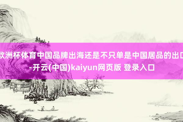 欧洲杯体育中国品牌出海还是不只单是中国居品的出口-开云(中国)kaiyun网页版 登录入口