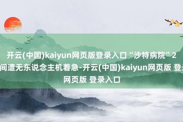 开云(中国)kaiyun网页版登录入口“沙特病院”24昼夜间遭无东说念主机着急-开云(中国)kaiyun网页版 登录入口