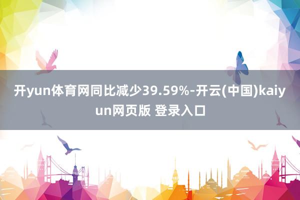开yun体育网同比减少39.59%-开云(中国)kaiyun网页版 登录入口