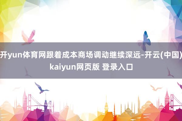 开yun体育网跟着成本商场调动继续深远-开云(中国)kaiyun网页版 登录入口