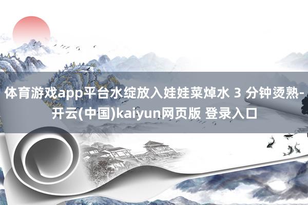 体育游戏app平台水绽放入娃娃菜焯水 3 分钟烫熟-开云(中国)kaiyun网页版 登录入口