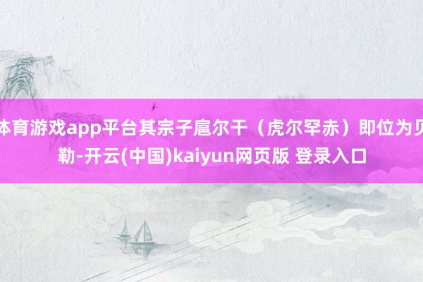 体育游戏app平台其宗子扈尔干（虎尔罕赤）即位为贝勒-开云(中国)kaiyun网页版 登录入口