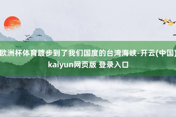 欧洲杯体育踱步到了我们国度的台湾海峡-开云(中国)kaiyun网页版 登录入口