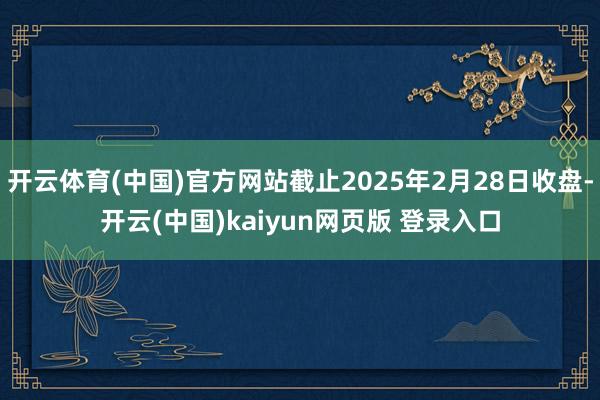 开云体育(中国)官方网站截止2025年2月28日收盘-开云(中国)kaiyun网页版 登录入口