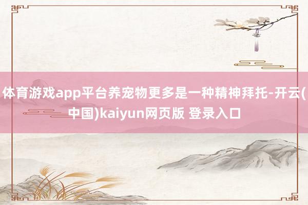 体育游戏app平台养宠物更多是一种精神拜托-开云(中国)kaiyun网页版 登录入口