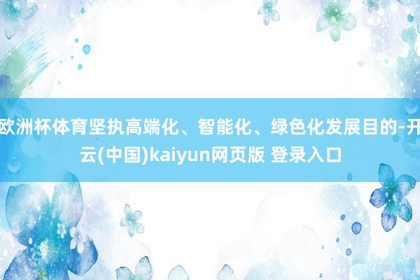 欧洲杯体育坚执高端化、智能化、绿色化发展目的-开云(中国)kaiyun网页版 登录入口