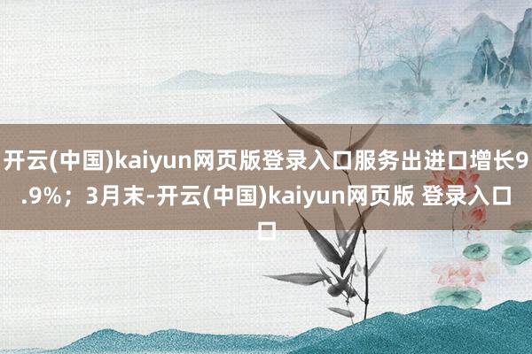 开云(中国)kaiyun网页版登录入口服务出进口增长9.9%;3月末-开云(中国)kaiyun网页版 登录入口