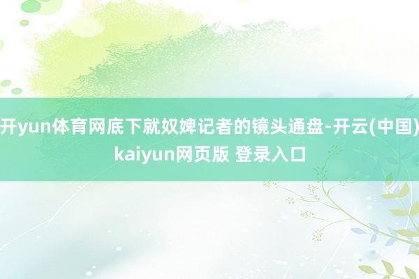 开yun体育网底下就奴婢记者的镜头通盘-开云(中国)kaiyun网页版 登录入口