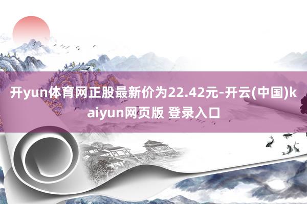 开yun体育网正股最新价为22.42元-开云(中国)kaiyun网页版 登录入口