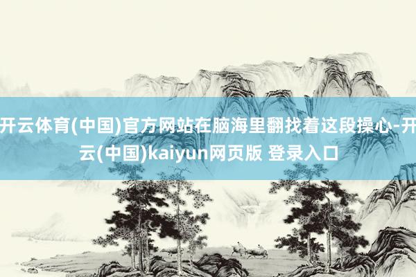 开云体育(中国)官方网站在脑海里翻找着这段操心-开云(中国)kaiyun网页版 登录入口