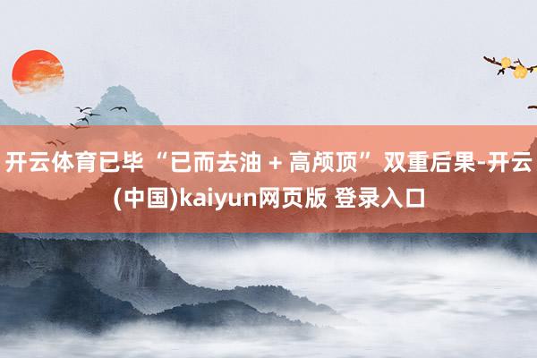 开云体育已毕 “已而去油 + 高颅顶” 双重后果-开云(中国)kaiyun网页版 登录入口