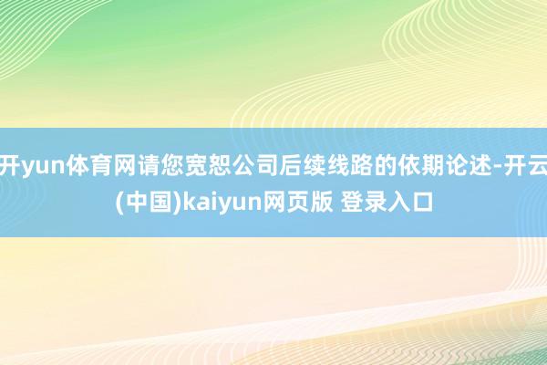 开yun体育网请您宽恕公司后续线路的依期论述-开云(中国)kaiyun网页版 登录入口