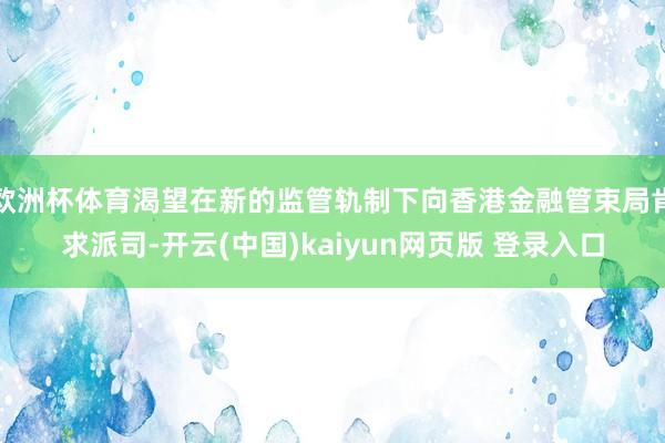 欧洲杯体育渴望在新的监管轨制下向香港金融管束局肯求派司-开云(中国)kaiyun网页版 登录入口