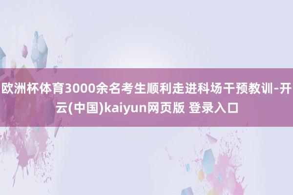 欧洲杯体育3000余名考生顺利走进科场干预教训-开云(中国)kaiyun网页版 登录入口