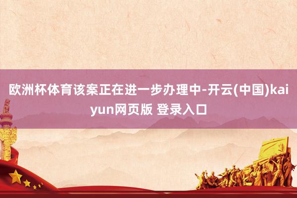 欧洲杯体育该案正在进一步办理中-开云(中国)kaiyun网页版 登录入口