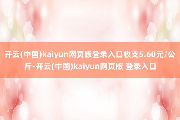 开云(中国)kaiyun网页版登录入口收支5.60元/公斤-开云(中国)kaiyun网页版 登录入口