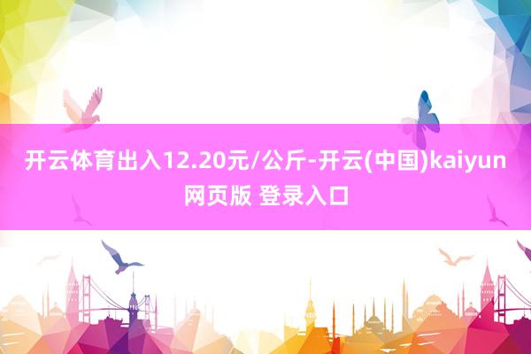 开云体育出入12.20元/公斤-开云(中国)kaiyun网页版 登录入口