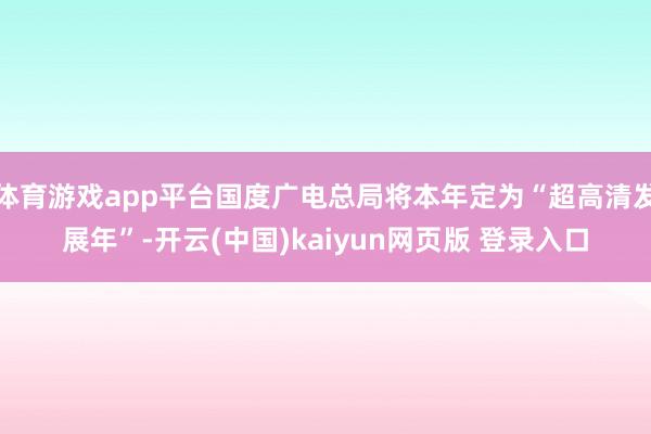 体育游戏app平台国度广电总局将本年定为“超高清发展年”-开云(中国)kaiyun网页版 登录入口