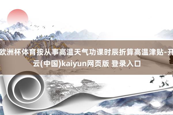 欧洲杯体育按从事高温天气功课时辰折算高温津贴-开云(中国)kaiyun网页版 登录入口