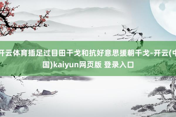 开云体育插足过目田干戈和抗好意思援朝干戈-开云(中国)kaiyun网页版 登录入口